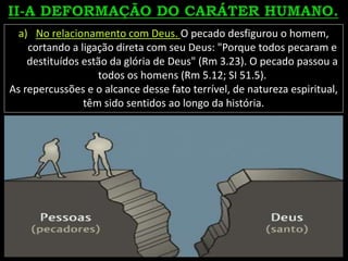 a) No relacionamento com Deus. O pecado desfigurou o homem,
cortando a ligação direta com seu Deus: "Porque todos pecaram e
destituídos estão da glória de Deus" (Rm 3.23). O pecado passou a
todos os homens (Rm 5.12; SI 51.5).
As repercussões e o alcance desse fato terrível, de natureza espiritual,
têm sido sentidos ao longo da história.
 