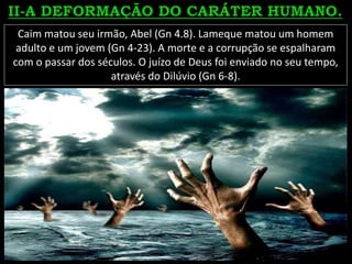 Caim matou seu irmão, Abel (Gn 4.8). Lameque matou um homem
adulto e um jovem (Gn 4-23). A morte e a corrupção se espalharam
com o passar dos séculos. O juízo de Deus foi enviado no seu tempo,
através do Dilúvio (Gn 6-8).
 