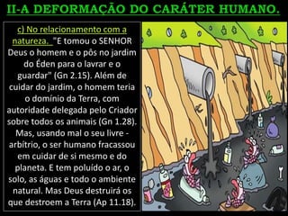 c) No relacionamento com a
natureza. "E tomou o SENHOR
Deus o homem e o pôs no jardim
do Éden para o lavrar e o
guardar" (Gn 2.15). Além de
cuidar do jardim, o homem teria
o domínio da Terra, com
autoridade delegada pelo Criador
sobre todos os animais (Gn 1.28).
Mas, usando mal o seu livre -
arbítrio, o ser humano fracassou
em cuidar de si mesmo e do
planeta. E tem poluído o ar, o
solo, as águas e todo o ambiente
natural. Mas Deus destruirá os
que destroem a Terra (Ap 11.18).
 