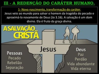 1- Novo nascimento, transformação do caráter.
Jesus veio ao mundo para salvar o homem da tragédia do pecado e
aproximá-lo novamente de Deus (Jo 3.16). A salvação é um dom
divino. Ela é fruto da graça divina.
 