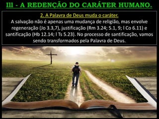 2. A Palavra de Deus muda o caráter.
A salvação não é apenas uma mudança de religião, mas envolve
regeneração (Jo 3.3,7), justificação (Rm 3.24; 5.1, 9; l Co 6.11) e
santificação (Hb 12.14; l Ts 5.23). No processo de santificação, vamos
sendo transformados pela Palavra de Deus.
 