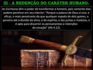 As Escrituras têm o poder de transformar o homem, pois somente elas
podem penetrar em seu interior: "Porque a palavra de Deus é viva, e
eficaz, e mais penetrante do que qualquer espada de dois gumes, e
penetra até à divisão da alma, e do espírito, e das juntas e medulas, e
é apta para discernir os pensamentos e intenções
do coração" (Hb 4.12).
 