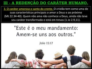 3. O caráter amoroso e santo do crente. O cristão tem como uma de
suas características principais o amor a Deus e ao próximo
(Mt 22.34-40). Quem não ama não conhece a Deus, ainda não teve
seu caráter transformado e está em trevas (1 Jo 2.9,11).
 