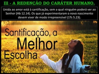 Unida ao amor está à santificação, sem a qual ninguém poderá ver ao
Senhor (Hb 12.14). Os que já experimentaram o novo nascimento
devem viver de modo irrepreensível (1Ts 5.23).
 