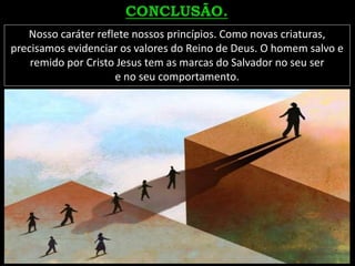 Nosso caráter reflete nossos princípios. Como novas criaturas,
precisamos evidenciar os valores do Reino de Deus. O homem salvo e
remido por Cristo Jesus tem as marcas do Salvador no seu ser
e no seu comportamento.
 