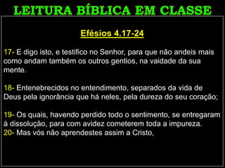 Efésios 4.17-24
17- E digo isto, e testifico no Senhor, para que não andeis mais
como andam também os outros gentios, na vaidade da sua
mente.
18- Entenebrecidos no entendimento, separados da vida de
Deus pela ignorância que há neles, pela dureza do seu coração;
19- Os quais, havendo perdido todo o sentimento, se entregaram
à dissolução, para com avidez cometerem toda a impureza.
20- Mas vós não aprendestes assim a Cristo,
 
