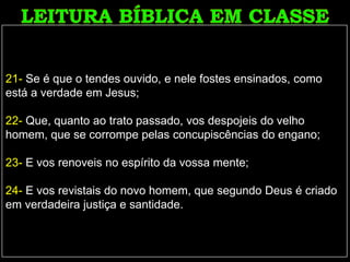 21- Se é que o tendes ouvido, e nele fostes ensinados, como
está a verdade em Jesus;
22- Que, quanto ao trato passado, vos despojeis do velho
homem, que se corrompe pelas concupiscências do engano;
23- E vos renoveis no espírito da vossa mente;
24- E vos revistais do novo homem, que segundo Deus é criado
em verdadeira justiça e santidade.
 