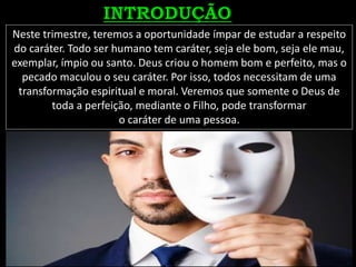 Neste trimestre, teremos a oportunidade ímpar de estudar a respeito
do caráter. Todo ser humano tem caráter, seja ele bom, seja ele mau,
exemplar, ímpio ou santo. Deus criou o homem bom e perfeito, mas o
pecado maculou o seu caráter. Por isso, todos necessitam de uma
transformação espiritual e moral. Veremos que somente o Deus de
toda a perfeição, mediante o Filho, pode transformar
o caráter de uma pessoa.
 
