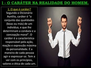 1. O que é caráter?
Segundo o Dicionário
Aurélio, caráter é "o
conjunto das qualidades
(boas ou más) de um
indivíduo, e que lhe
determinam a conduta e a
concepção moral". O
caráter é a característica
responsável pela ação,
reação e expressão máxima
da personalidade. É a
maneira de cada pessoa
agir e expressar-se. Tem a
ver com os princípios,
valores e ética de cada um.
 
