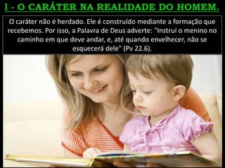 O caráter não é herdado. Ele é construído mediante a formação que
recebemos. Por isso, a Palavra de Deus adverte: "Instrui o menino no
caminho em que deve andar, e, até quando envelhecer, não se
esquecerá dele" (Pv 22.6).
 