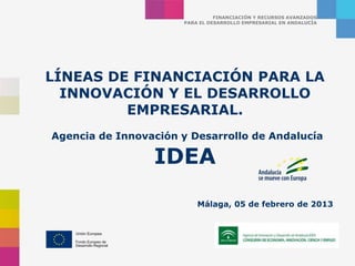 FINANCIACIÓN Y RECURSOS AVANZADOS
                      PARA EL DESARROLLO EMPRESARIAL EN ANDALUCÍA




LÍNEAS DE FINANCIACIÓN PARA LA
  INNOVACIÓN Y EL DESARROLLO
         EMPRESARIAL.
Agencia de Innovación y Desarrollo de Andalucía

                 IDEA
                          Málaga, 05 de febrero de 2013
 