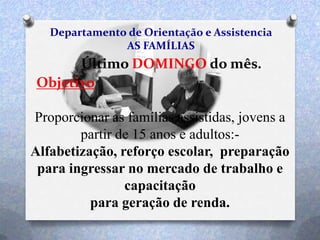 Departamento de Orientação e Assistencia
AS FAMÍLIAS
Último DOMINGO do mês.
Objetivo
Proporcionar as famílias assistidas, jovens a
partir de 15 anos e adultos:-
Alfabetização, reforço escolar, preparação
para ingressar no mercado de trabalho e
capacitação
para geração de renda.
 