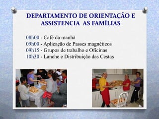 08h00 - Café da manhã
09h00 - Aplicação de Passes magnéticos
09h15 - Grupos de trabalho e Oficinas
10h30 - Lanche e Distribuição das Cestas
 