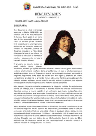 UNIVERSIDAD NACIONAL DEL ALTIPLANO - PUNO
RÉNE DESCARTES
(15967/03/31 – 16507/02/11)
NOMBRE: YENY YANETH AGUILA AGUILAR
BIOGRAFÍA
René Descartes se educó en el colegio
jesuita de La Flèche (1604-1612), por
entonces uno de los más prestigiosos
de Europa, donde gozó de un cierto
trato de favor en atención a su delicada
salud. Los estudios que en tal centro
llevó a cabo tuvieron una importancia
decisiva en su formación intelectual;
conocida la turbulenta juventud de
Descartes, sin duda en La Flèche debió
cimentarse la base de su cultura. Las
huellas de tal educación se manifiestan
objetiva y acusadamente en toda la
ideología filosófica del sabio.
El programa de estudios propio de
aquel colegio (según diversos
testimonios, entre los que figura el del mismo Descartes) era muy variado: giraba esencialmente
en torno a la tradicional enseñanza de las artes liberales, a la cual se añadían nociones de
teología y ejercicios prácticos útiles para la vida de los futuros gentilhombres. Aun cuando el
programa propiamente dicho debía de resultar más bien ligero y orientado en sentido
esencialmente práctico (no se pretendía formar sabios, sino hombres preparados para las
elevadas misiones políticas a que su rango les permitía aspirar), los alumnos más activos o
curiosos podían completarlos por su cuenta mediante lecturas personales.
Años después, Descartes criticaría amargamente la educación recibida. Es perfectamente
posible, sin embargo, que su descontento al respecto proceda no tanto de consideraciones
filosóficas como de la natural reacción de un adolescente que durante tantos años estuvo
sometido a una disciplina, y de la sensación de inutilidad de todo lo aprendido en relación con
sus posibles ocupaciones futuras (burocracia o milicia). Tras su etapa en La Flèche, Descartes
obtuvo el título de bachiller y de licenciado en derecho por la facultad de Poitiers (1616), y a los
veintidós años partió hacia los Países Bajos, donde sirvió como soldado en el ejército de Mauricio
de Nassau. En 1619 se enroló en las filas del Maximiliano I de Baviera.
Según relataría el propio Descartes en el Discurso del Método, durante el crudo invierno de ese
año se halló bloqueado en una localidad del Alto Danubio, posiblemente cerca de Ulm; allí
permaneció encerrado al lado de una estufa y lejos de cualquier relación social, sin más
compañía que la de sus pensamientos. En tal lugar, y tras una fuerte crisis de escepticismo, se le
revelaron las bases sobre las cuales edificaría su sistema filosófico: el método matemático y el
principio del cogito, ergo sum. Víctima de una febril excitación, durante la noche del 10 de
noviembre de 1619 tuvo tres sueños, en cuyo transcurso intuyó su método y conoció su
profunda vocación de consagrar su vida a la ciencia.
 
