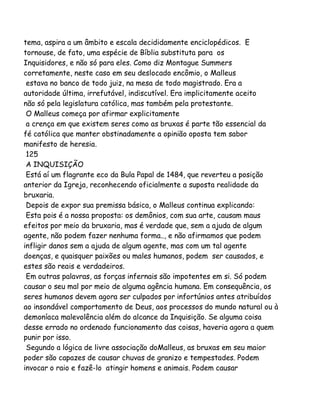 tema, aspira a um âmbito e escala decididamente enciclopédicos. E
tornouse, de fato, uma espécie de Bíblia substituta para os
Inquisidores, e não só para eles. Como diz Montague Summers
corretamente, neste caso em seu deslocado encômio, o Malleus
estava no banco de todo juiz, na mesa de todo magistrado. Era a
autoridade última, irrefutável, indiscutível. Era implicitamente aceito
não só pela legislatura católica, mas também pela protestante.
O Malleus começa por afirmar explicitamente
a crença em que existem seres como as bruxas é parte tão essencial da
fé católica que manter obstinadamente a opinião oposta tem sabor
manifesto de heresia.
125
A INQUISIÇÃO
Está aí um flagrante eco da Bula Papal de 1484, que reverteu a posição
anterior da Igreja, reconhecendo oficialmente a suposta realidade da
bruxaria.
Depois de expor sua premissa básica, o Malleus continua explicando:
Esta pois é a nossa proposta: os demônios, com sua arte, causam maus
efeitos por meio da bruxaria, mas é verdade que, sem a ajuda de algum
agente, não podem fazer nenhuma forma.., e não afirmamos que podem
infligir danos sem a ajuda de algum agente, mas com um tal agente
doenças, e quaisquer paixões ou males humanos, podem ser causados, e
estes são reais e verdadeiros.
Em outras palavras, as forças infernais são impotentes em si. Só podem
causar o seu mal por meio de alguma agência humana. Em consequência, os
seres humanos devem agora ser culpados por infortúnios antes atribuídos
ao insondável comportamento de Deus, aos processos do mundo natural ou à
demoníaca malevolência além do alcance da Inquisição. Se alguma coisa
desse errado no ordenado funcionamento das coisas, haveria agora a quem
punir por isso.
Segundo a lógica de livre associação doMalleus, as bruxas em seu maior
poder são capazes de causar chuvas de granizo e tempestades. Podem
invocar o raio e fazê-lo atingir homens e animais. Podem causar

 