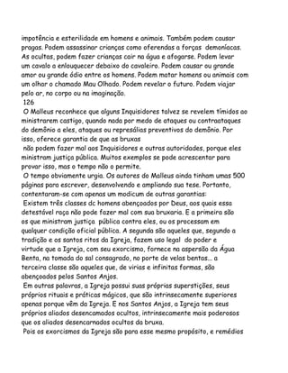 impotência e esterilidade em homens e animais. Também podem causar
pragas. Podem assassinar crianças como oferendas a forças demoníacas.
As ocultas, podem fazer crianças cair na água e afogarse. Podem levar
um cavalo a enlouquecer debaixo do cavaleiro. Podem causar ou grande
amor ou grande ódio entre os homens. Podem matar homens ou animais com
um olhar o chamado Mau Olhado. Podem revelar o futuro. Podem viajar
pelo ar, no corpo ou na imaginação.
126
O Malleus reconhece que alguns Inquisidores talvez se revelem tímidos ao
ministrarem castigo, quando nada por medo de ataques ou contraataques
do demônio a eles, ataques ou represálias preventivos do demônio. Por
isso, oferece garantia de que as bruxas
não podem fazer mal aos Inquisidores e outras autoridades, porque eles
ministram justiça pública. Muitos exemplos se pode acrescentar para
provar isso, mas o tempo não o permite.
O tempo obviamente urgia. Os autores do Malleus ainda tinham umas 500
páginas para escrever, desenvolvendo e ampliando sua tese. Portanto,
contentaram-se com apenas um modicum de outras garantias:
Existem três classes dc homens abençoados por Deus, aos quais essa
detestável raça não pode fazer mal com sua bruxaria. E a primeira são
os que ministram justiça pública contra eles, ou os processam em
qualquer condição oficial pública. A segunda são aqueles que, segundo a
tradição e os santos ritos da Igreja, fazem uso legal do poder e
virtude que a Igreja, com seu exorcismo, fornece na aspersão da Água
Benta, na tomada do sal consagrado, no porte de velas bentas... a
terceira classe são aqueles que, de virias e infinitas formas, são
abençoados pelos Santos Anjos.
Em outras palavras, a Igreja possui suas próprias superstições, seus
próprios rituais e práticas mágicos, que são intrinsecamente superiores
apenas porque vêm da Igreja. E nos Santos Anjos, a Igreja tem seus
próprios aliados desencamados ocultos, intrinsecamente mais poderosos
que os aliados desencarnados ocultos da bruxa.
Pois os exorcismos da Igreja são para esse mesmo propósito, e remédios

 
