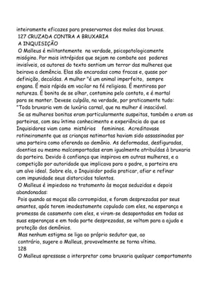 inteiramente eficazes para preservarnos dos males das bruxas.
127 CRUZADA CONTRA A BRUXARIA
A INQUISIÇÃO
O Malleus é militantemente na verdade, psicopatologicamente
misógino. Por mais intrépidos que sejam no combate aos poderes
invisíveis, os autores do texto sentiam um terror das mulheres que
beirava a demência. Elas são encaradas como fracas e, quase por
definição, decaídas. A mulher "é um animal imperfeito, sempre
engana. É mais rápida em vacilar na fé religiosa. É mentirosa por
natureza. É bonita de se olhar, contamina pelo contato, e é mortal
para se manter. Devese culpála, na verdade, por praticamente tudo:
"Toda bruxaria vem de luxúria carnal, que na mulher é insaciável.
Se as mulheres bonitas eram particularmente suspeitas, também o eram as
parteiras, com seu íntimo conhecimento e experiência do que os
Inquisidores viam como mistérios femininos. Acreditavase
rotineiramente que as crianças natimortas haviam sido assassinadas por
uma parteira como oferenda ao demônio. As deformadas, desfiguradas,
doentias ou mesmo malcomportadas eram igualmente atribuídas à bruxaria
da parteira. Devido à confiança que inspirava em outras mulheres, e a
competição por autoridade que implicava para o padre, a parteira era
um alvo ideal. Sobre ela, o Inquisidor podia praticar, afiar e refinar
com impunidade seus distorcidos talentos.
O Malleus é impiedoso no tratamento às moças seduzidas e depois
abandonadas:
Pois quando as moças são corrompidas, e foram desprezadas por seus
amantes, após terem imodestamente copulado com eles, na esperança e
promessa de casamento com eles, e viram-se desapontadas em todas as
suas esperanças e em toda parte desprezadas, se voltam para a ajuda e
proteção dos demônios.
Mas nenhum estigma se liga ao próprio sedutor que, ao
contrário, sugere o Malleus, provavelmente se torna vítima.
128
O Malleus apressase a interpretar como bruxaria qualquer comportamento

 