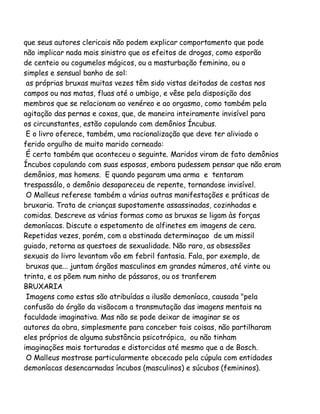 que seus autores clericais não podem explicar comportamento que pode
não implicar nada mais sinistro que os efeitos de drogas, como esporão
de centeio ou cogumelos mágicos, ou a masturbação feminina, ou o
simples e sensual banho de sol:
as próprias bruxas muitas vezes têm sido vistas deitadas de costas nos
campos ou nas matas, fluas até o umbigo, e vêse pela disposição dos
membros que se relacionam ao venéreo e ao orgasmo, como também pela
agitação das pernas e coxas, que, de maneira inteiramente invisível para
os circunstantes, estão copulando com demônios Íncubus.
E o livro oferece, também, uma racionalização que deve ter aliviado o
ferido orgulho de muito marido corneado:
É certo também que aconteceu o seguinte. Maridos viram de fato demônios
Íncubos copulando com suas esposas, embora pudessem pensar que não eram
demônios, mas homens. E quando pegaram uma arma e tentaram
trespassálo, o demônio desapareceu de repente, tornandose invisível.
O Malleus referese também a várias outras manifestações e práticas de
bruxaria. Trata de crianças supostamente assassinadas, cozinhadas e
comidas. Descreve as várias formas como as bruxas se ligam às forças
demoníacas. Discute o espetamento de alfinetes em imagens de cera.
Repetidas vezes, porém, com a obstinada determinaçao de um missil
guiado, retorna as questoes de sexualidade. Não raro, as obsessões
sexuais do livro levantam vôo em febril fantasia. Fala, por exemplo, de
bruxas que... juntam órgãos masculinos em grandes números, até vinte ou
trinta, e os põem num ninho de pássaros, ou os tranferem
BRUXARIA
Imagens como estas são atribuídas a ilusão demoníaca, causada "pela
confusão do órgão da visãocom a transmutação das imagens mentais na
faculdade imaginativa. Mas não se pode deixar de imaginar se os
autores da obra, simplesmente para conceber tais coisas, não partilharam
eles próprios de alguma substância psicotrópica, ou não tinham
imaginações mais torturadas e distorcidas até mesmo que a de Bosch.
O Malleus mostrase particularmente obcecado pela cúpula com entidades
demoníacas desencarnadas íncubos (masculinos) e súcubos (femininos).

 