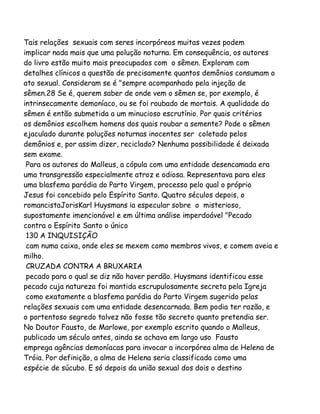 Tais relações sexuais com seres incorpóreos muitas vezes podem
implicar nada mais que uma polução noturna. Em consequência, os autores
do livro estão muito mais preocupados com o sêmen. Exploram com
detalhes clínicos a questão de precisamente quantos demônios consumam o
ato sexual. Consideram se é "sempre acompanhado pela injeção de
sêmen.28 Se é, querem saber de onde vem o sêmen se, por exemplo, é
intrinsecamente demoníaco, ou se foi roubado de mortais. A qualidade do
sêmen é então submetida a um minucioso escrutínio. Por quais critérios
os demônios escolhem homens dos quais roubar a semente? Pode o sêmen
ejaculado durante poluções noturnas inocentes ser coletado pelos
demônios e, por assim dizer, reciclado? Nenhuma possibilidade é deixada
sem exame.
Para os autores do Malleus, a cópula com uma entidade desencamada era
uma transgressão especialmente atroz e odiosa. Representava para eles
uma blasfema paródia do Parto Virgem, processo pelo qual o próprio
Jesus foi concebido pelo Espírito Santo. Quatro séculos depois, o
romancistaJorisKarl Huysmans ia especular sobre o misterioso,
supostamente imencionável e em última análise imperdoável "Pecado
contra o Espírito Santo o único
130 A INQUISIÇÃO
cam numa caixa, onde eles se mexem como membros vivos, e comem aveia e
milho.
CRUZADA CONTRA A BRUXARIA
pecado para o qual se diz não haver perdão. Huysmans identificou esse
pecado cuja natureza foi mantida escrupulosamente secreta pela Igreja
como exatamente a blasfema paródia do Parto Virgem sugerido pelas
relações sexuais com uma entidade desencarnada. Bem podia ter razão, e
o portentoso segredo talvez não fosse tão secreto quanto pretendia ser.
No Doutor Fausto, de Marlowe, por exemplo escrito quando o Malleus,
publicado um século antes, ainda se achava em largo uso Fausto
emprega agências demoníacas para invocar a incorpórea alma de Helena de
Tróia. Por definição, a alma de Helena seria classificada como uma
espécie de súcubo. E só depois da união sexual dos dois o destino

 