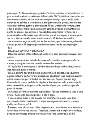 psicologia. As técnicas empregadas refletem considerável experiência no
processo de extrair e extorquir informação. Os Inquisidores reconheciam
que a mente muitas vezes pode ser sua pior inimiga que o medo pode
gerar-se na solidão e isolamento, e frequentemente produz resultados
tão satisfatórios quanto a brutalidade física. O medo da tortura, para
citar o exemplo mais óbvio, era assim gerado, atiçado e alimentado ao
ponto do pânico, que excluía a necessidade da própria tortura. Se a
acusada não confessasse logo, diziamlhe que viria a seguir o exame pela
tortura. Mas esta não vinha imediatamente. O Malleus aconselha,
que o acusado seja despido, ou, se for mulher, que primeiro seja levada
a celas penais e lá despida por mulheres honestas de boa reputação.
132
CRUZADA CONTRA A BRUXARIA
Osjuízes podiam então interrogá-la de leve, sem derramar sangue, mas
apenas
deixar a acusada em estado de apreensão, e adiando sempre o dia de
exame, e frequentemente usando persuasões verbais.
O Inquisidor é encorajado a utilizar técnicas hoje conhecidas, como a
dos policiais duros e moles:
que ele ordene aos oficiais que a amarrem com cordas, e apliquemlhe
alguma máquina de tortura; e depois que obedeçam logo mas sem prazer,
antes parecendo perturbados por seu serviço. Depois, que ela seja
libertada de novo a pedido de alguém, e lavada a um lado, e que seja de
novo persuadida, e ao persuadila, que lhe digam que pode escapar da
pena de morte.
O Malleus defende flagrante duplicidade. Podese prometer a vida a uma
bruxa, mas a vida será na prisão, a pão e água.
E não se deve dizer a ela, quando lhe prometerem a vida, que será
aprisionada assim; mas levá-la a supor que alguma outra pena, como o
exílio, será imposta.33
E mesmo para obter essa dúbia dispensa, ela deve denunciar e revelar a
identidade de outras bruxas. Tampouco, apressase a explicar o Malleus,
precisa a promessa original de vida ser de fato cumprida. Não há

 