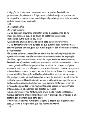 obrigação de tratar uma bruxa com honra, e muitos Inquisidores
pensam que, depois que ela foi posta na prisão dessejeito, a promessa
de pouparlhe a vida deve ser mantida por algum tempo, mas após um certo
período ela deve ser queimada.
133
A INQUISIÇÃO
Alternativamente,
o Juiz pode em segurança prometer a vida à acusada, mas de tal
modo que renuncie depois ao dever de passarlhe a sentença,
designando outro Juiz em seu lugar.
Quando uma bruxa é devolvida à cela após a sessão de tortura,
o Juiz também deve ter o cuidado de que durante esse intervalo haja
sempre guardas com ela, para que nunca fique só, por medo que o demônio
a faça matarse.
Em outras palavras, um suicídio ou tentativa de suicídio produzido por
agonia e desespero também deve ser interpretado como de inspiração
diabólica, e portanto mais uma prova de culpa. Assim se exculpavam os
Jnquisidores. Quando as mulheres tentavam o suicídio espetando a cabeça
com os grandes alfinetes que prendiam os panos de cabeça, era "para
serem encontradas por nós quando nos levantássemos, como se desejassem
enterrá-los em nossas cabeças. Mesmo tais atos de frenético desespero
eram atribuídos àintenção malévola e distorcidos para servir de prova.
De qualquer modo, os suicídios ou tentativas de suicídio eram obviamente
bastante comuns. O Malleus observa sobre as bruxas que, após haverem
confessado seus crimes sob tortura, elas sempre tentam enforcar-se.
E, "quando os guardas forem negligentes, elas podem ser encontradas
enforcadas com os cadarços dos sapatos ou roupas
Se, apesar da contínua tortura, uma bruxa ainda recusa confessar, o
Malleus aconselha engodos mais barrocos. A bruxa pode ser levada a um
castelo, por exemplo, cujo dono pode
fingir que está saindo numa longa viagem. E depois, que alguém de sua
casa.., a visite e lhe prometa que vão libertá-la inteira
134

 