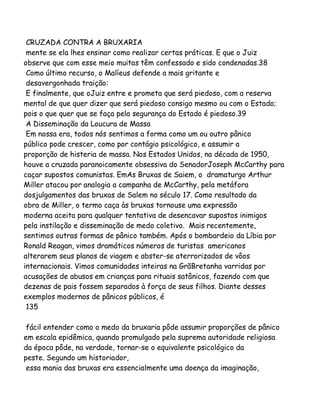 CRUZADA CONTRA A BRUXARIA
mente se ela lhes ensinar como realizar certas práticas. E que o Juiz
observe que com esse meio muitas têm confessado e sido condenadas.38
Como último recurso, o Malíeus defende a mais gritante e
desavergonhada traição:
E finalmente, que oJuiz entre e prometa que será piedoso, com a reserva
mental de que quer dizer que será piedoso consigo mesmo ou com o Estado;
pois o que quer que se faça pela segurança do Estado é piedoso.39
A Disseminação da Loucura de Massa
Em nossa era, todos nós sentimos a forma como um ou outro pânico
público pode crescer, como por contágio psicológico, e assumir a
proporção de histeria de massa. Nos Estados Unidos, na década de 1950,
houve a cruzada paranoicamente obsessiva do SenadorJoseph McCarthy para
caçar supostos comunistas. EmAs Bruxas de Saiem, o dramaturgo Arthur
Miller atacou por analogia a campanha de McCarthy, pela metáfora
dosjulgamentos das bruxas de Salem no século 17. Como resultado da
obra de Miller, o termo caça às bruxas tornouse uma expressão
moderna aceita para qualquer tentativa de desencavar supostos inimigos
pela instilação e disseminação de medo coletivo. Mais recentemente,
sentimos outras formas de pânico também. Após o bombardeio da Líbia por
Ronald Reagan, vimos dramáticos números de turistas americanos
alterarem seus planos de viagem e abster-se aterrorizados de vôos
internacionais. Vimos comunidades inteiras na GrãBretanha varridas por
acusações de abusos em crianças para rituais satânicos, fazendo com que
dezenas de pais fossem separados à força de seus filhos. Diante desses
exemplos modernos de pânicos públicos, é
135
fácil entender como o medo da bruxaria pôde assumir proporções de pânico
em escala epidêmica, quando promulgado pela suprema autoridade religiosa
da época pôde, na verdade, tornar-se o equivalente psicológico da
peste. Segundo um historiador,
essa mania das bruxas era essencialmente uma doença da imaginação,

 