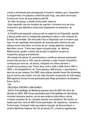 criada e estimulada pela perseguição à bruxaria. Sempre que o Inquisidor
ou magistrado civil passava a destruíla pelo fogo, uma safra de bruxas
brotava em torno de seus próprios pés.40
Ao falar da Igreja, o mesmo historiador observa:
Cada inquisidor que ela incumbia de suprimir a bruxaria era um ativo
missionário que espalhava ainda mais amplamente as sementes da
crença.
A frenética perseguição começou sob os auspícios da Inquisição, quando
a Igreja ainda exercia indisputada suprëmacia sobre a vida religiosa da
Europa. Na verdade, tão obcecada ficou a Inquisição com a bruxaria que
logo iria ser apanhada inteiramente de surpresa pelo advento de uma
ameaça muito mais séria na forma de um monge apóstata chamado
Martinho Lutero. Trinta anos depois da publicação do Malieus
Maleficarum, porém, a mania das bruxas ia espalhar-se para as
incipientes igrejas protestantes.
Em meados do século 16, protestantes e católicos estavam queimando
bruxos não aos dois e três, mas às centenas, e esse frenesi incendiário
continuou por mais de um século, atingindo um clímax durante a
carnificina da Guerra dos Trinta Anos, entre 1618 e 1648. Entre 1587 e
1593, o ArcebispoEleitor de Trves queimou 368 bruxos, o equivalente a
mais de um por semana. Em 1585, duas aldeias alemãs foram tão dizimadas
que só restou uma mulher viva em cada. Durante um período de três meses,
500 supostos bruxos foram queimados pelo Bispo presidente de Genebra.
Entre 1623 e
136
CRUZADA CONTRA A BRUXARIA
1633,o PríncipeBispo de Bamberg queimou mais de 600. No início da
década de 1600, 900 foram queimados pelo PríncipeBispo de Wurzburg,
incluindo dezenove padres, um de seus próprios sobrinhos e várias
crianças acusadas de ter relações sexuais com demônios. Em Savóia, no
mesmo período, mais de 800 foram queimados. Na Inglaterra, durante o
Protetorado, Cromwell tinha seu próprio Caçador de Bruxas Geral, o
notório Matthew Hopkins. No fim do século X7, a histeria espalharase

 