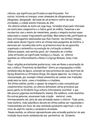 cátaros, que significava purificados ou aperfeiçoados. Por
outros, incluindo os inimigos, eram chamados de albigensianos ou
albigenses, designação derivada de um primeiro centro de suas
atividades, a cidade sulista francesa de Albi.
Os cátaros acham-se muito em voga hoje, tornados atuais pelo interesse
em misticismo comparativo e a febre geral do milênio. Passaram a ser
recobertos com o manto de romantismo, poesia e simpatia muitas vezes
associados a causas tragicamente perdidas. Mas embora não justifiquem as
mais extravagantes idealizações que lhes fizeram nos últimos tempos,
ainda assim devem figurar entre as vítimas mais pungentes da história, e
merecem ser reconhecidos entre os primeiros alvos de um genocídio
organizado e sistemático na evolução da civilização ocidental.
Embora possam, num sentido geral, ser chamados de cristãos
(eles atribuíam um significado teológico a Jesus), os cátaros
opunham-se inflexivelmente a Roma e à Igreja Romana. Como iriam
22
fazer religiões protestantes posteriores, viam em Roma a encarnação do
mal, a bíblica "Prostituta da Babilônia". Entre as congregações cristãs
estabelecidas da época, achavam-se mais próximos em suas doutrinas da
Igreja Bizantina ou Ortodoxa Grega. Em alguns aspectos na crença na
reencarnação, por exemplo tinham elementos em comum com tradições
ainda mais ao leste, como o hinduísmo e o budismo.
Em última análise, porém, e apesar da simpatia a eles concedida por
comentaristas recentes, os cátaros defendiam vários princípios que
pouca gente no Ocidente hoje acharia inteiramente aceitável e que
não poucos julgariam morbidamente insanos. Em essência, eram dualistas.
Em outras palavras, encaravam toda criação material como
intrinsecamente má, obra de uma divindade menor e inferior. Toda carne,
toda matéria, toda substância deviam em última análise ser repudiadas e
transcendidas em favor de uma realidade puramente espiritual; e só no
reino do espírito residia a verdadeira divindade.
Nessa medida, os cátaros representavam uma extensão posterior de uma
tradição havia muito estabelecida nos perímetros do Ocidente

 