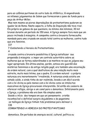 para as colônias puritanas do outro lado do Atlântico, lá engendrando
os infames julgamentos de Salem que forneceram o pano de fundo para a
peça de Arthur Miller.
Mas nem mesmo as piores depredações do protestantismo puderam se
igualar às de Roma. Neste aspecto, a folha da Inquisição não teve rival.
Ela própria se gabava de que queimara, no mínimo dos mínimos, 30 mil
bruxas durante um período de 150 anos. A Igreja sempre fora mais que um
pouco inclinada à misoginia. A campanha contra a bruxaria forneceulhe
mandado para uma cruzada em escala total contra as mulheres, contra tudo
que era feminino.
137
7 Combatendo a Heresia do Protestantismo
A
cruzada contra a bruxaria possibilitou à Igreja satisfazer sua
propensão à misoginia e impor um controle autoritário sobre as
mulheres que as tornou subordinadas e as manteve no que se julgava seu
lugar apropriado. Em última analise, porém, estava env guardiã dos
mistérios femininos e da antiga religião pagã, era também uma encarnação
da ordem natural, com a qual desfrutava de uma relação muito mais
estreita, muito mais íntima, que o padre. E a ordem natural - a própria
natureza era inerentemente "irredimida. A natureza ainda existia em
estado caído, e ainda tinha de ser redimida, levada a um dócil acordo
com a lei divina ou pelo menos com a lei divina como os intelectos
masculinos da Igreja procuravam interpretála. Só então ela cessaria de
oferecer refúgio, abrigo e um canal para o demoníaco. Infelizmente para
a Igreja, o problema não era bem tão simples assim.
Desde o início dos tempos em que uni pensamento cristão
reconhecível e definível surgira dojudaísmo e do paganismo
os teólogos da Igreja tinham tido problemas para delinear o
138
COMBATENDO A HERESIA DO PROTESTANTISMO
demoníaco. Em períodos de anarquia social, cultural, política ou

 