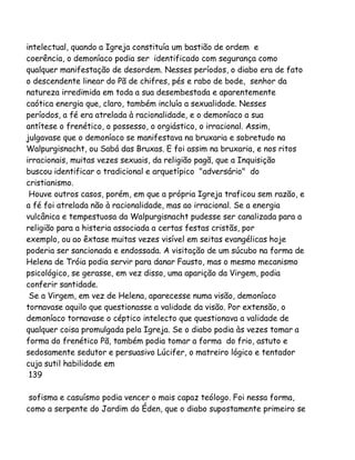 intelectual, quando a Igreja constituía um bastião de ordem e
coerência, o demoníaco podia ser identificado com segurança como
qualquer manifestação de desordem. Nesses períodos, o diabo era de fato
o descendente linear do Pã de chifres, pés e rabo de bode, senhor da
natureza irredimida em toda a sua desembestada e aparentemente
caótica energia que, claro, também incluía a sexualidade. Nesses
períodos, a fé era atrelada à racionalidade, e o demoníaco a sua
antítese o frenético, o possesso, o orgiástico, o irracional. Assim,
julgavase que o demoníaco se manifestava na bruxaria e sobretudo na
Walpurgisnacht, ou Sabá das Bruxas. E foi assim na bruxaria, e nos ritos
irracionais, muitas vezes sexuais, da religião pagã, que a Inquisição
buscou identificar o tradicional e arquetípico "adversário" do
cristianismo.
Houve outros casos, porém, em que a própria Igreja traficou sem razão, e
a fé foi atrelada não à racionalidade, mas ao irracional. Se a energia
vulcânica e tempestuosa da Walpurgisnacht pudesse ser canalizada para a
religião para a histeria associada a certas festas cristãs, por
exemplo, ou ao êxtase muitas vezes visível em seitas evangélicas hoje
poderia ser sancionada e endossada. A visitação de um súcubo na forma de
Helena de Tróia podia servir para danar Fausto, mas o mesmo mecanismo
psicológico, se gerasse, em vez disso, uma aparição da Virgem, podia
conferir santidade.
Se a Virgem, em vez de Helena, aparecesse numa visão, demoníaco
tornavase aquilo que questionasse a validade da visão. Por extensão, o
demoníaco tornavase o céptico intelecto que questionava a validade de
qualquer coisa promulgada pela Igreja. Se o diabo podia às vezes tomar a
forma do frenético Pã, também podia tomar a forma do frio, astuto e
sedosamente sedutor e persuasivo Lúcifer, o matreiro lógico e tentador
cuja sutil habilidade em
139
sofisma e casuísmo podia vencer o mais capaz teólogo. Foi nessa forma,
como a serpente do Jardim do Éden, que o diabo supostamente primeiro se

 