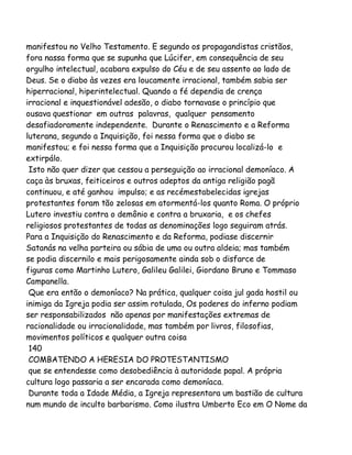 manifestou no Velho Testamento. E segundo os propagandistas cristãos,
fora nassa forma que se supunha que Lúcifer, em consequência de seu
orgulho intelectual, acabara expulso do Céu e de seu assento ao lado de
Deus. Se o diabo às vezes era loucamente irracional, também sabia ser
hiperracional, hiperintelectual. Quando a fé dependia de crença
irracional e inquestionável adesão, o diabo tornavase o princípio que
ousava questionar em outras palavras, qualquer pensamento
desafiadoramente independente. Durante o Renascimento e a Reforma
luterana, segundo a Inquisição, foi nessa forma que o diabo se
manifestou; e foi nessa forma que a Inquisição procurou localizá-lo e
extirpálo.
Isto não quer dizer que cessou a perseguição ao irracional demoníaco. A
caça às bruxas, feiticeiros e outros adeptos da antiga religião pagã
continuou, e até ganhou impulso; e as recémestabelecidas igrejas
protestantes foram tão zelosas em atormentá-los quanto Roma. O próprio
Lutero investiu contra o demônio e contra a bruxaria, e os chefes
religiosos protestantes de todas as denominações logo seguiram atrás.
Para a Inquisição do Renascimento e da Reforma, podiase discernir
Satanás na velha parteira ou sábia de uma ou outra aldeia; mas também
se podia discernilo e mais perigosamente ainda sob o disfarce de
figuras como Martinho Lutero, Galileu Galilei, Giordano Bruno e Tommaso
Campanella.
Que era então o demoníaco? Na prática, qualquer coisa jul gada hostil ou
inimiga da Igreja podia ser assim rotulada, Os poderes do inferno podiam
ser responsabilizados não apenas por manifestações extremas de
racionalidade ou irracionalidade, mas também por livros, filosofias,
movimentos políticos e qualquer outra coisa
140
COMBATENDO A HERESIA DO PROTESTANTISMO
que se entendesse como desobediência à autoridade papal. A própria
cultura logo passaria a ser encarada como demoníaca.
Durante toda a Idade Média, a Igreja representara um bastião de cultura
num mundo de inculto barbarismo. Como ilustra Umberto Eco em O Nome da

 