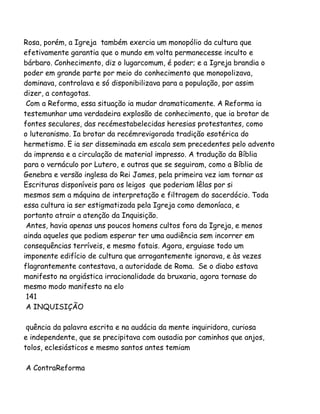 Rosa, porém, a Igreja também exercia um monopólio da cultura que
efetivamente garantia que o mundo em volta permanecesse inculto e
bárbaro. Conhecimento, diz o lugarcomum, é poder; e a Igreja brandia o
poder em grande parte por meio do conhecimento que monopolizava,
dominava, controlava e só disponibilizava para a população, por assim
dizer, a contagotas.
Com a Reforma, essa situação ia mudar dramaticamente. A Reforma ia
testemunhar uma verdadeira explosão de conhecimento, que ia brotar de
fontes seculares, das recémestabelecidas heresias protestantes, como
o luteranismo. Ia brotar da recémrevigorada tradição esotérica do
hermetismo. E ia ser disseminada em escala sem precedentes pelo advento
da imprensa e a circulação de material impresso. A tradução da Bíblia
para o vernáculo por Lutero, e outras que se seguiram, como a Bíblia de
Genebra e versão inglesa do Rei James, pela primeira vez iam tornar as
Escrituras disponíveis para os leigos que poderiam lêlas por si
mesmos sem a máquina de interpretação e filtragem do sacerdócio. Toda
essa cultura ia ser estigmatizada pela Igreja como demoníaca, e
portanto atrair a atenção da Inquisição.
Antes, havia apenas uns poucos homens cultos fora da Igreja, e menos
ainda aqueles que podiam esperar ter uma audiência sem incorrer em
consequências terríveis, e mesmo fatais. Agora, erguiase todo um
imponente edifício de cultura que arrogantemente ignorava, e às vezes
flagrantemente contestava, a autoridade de Roma. Se o diabo estava
manifesto na orgiástica irracionalidade da bruxaria, agora tornase do
mesmo modo manifesto na elo
141
A INQUISIÇÃO
quência da palavra escrita e na audácia da mente inquiridora, curiosa
e independente, que se precipitava com ousadia por caminhos que anjos,
tolos, eclesiásticos e mesmo santos antes temiam
A ContraReforma

 