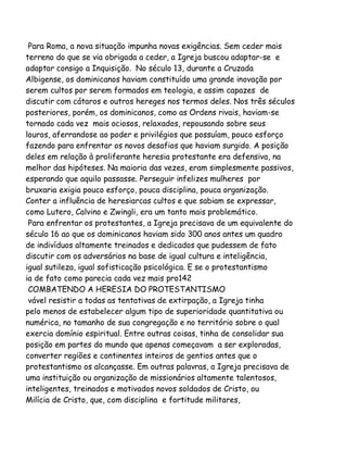Para Roma, a nova situação impunha novas exigências. Sem ceder mais
terreno do que se via obrigada a ceder, a Igreja buscou adaptar-se e
adaptar consigo a Inquisição. No século 13, durante a Cruzada
Albigense, os dominicanos haviam constituído uma grande inovação por
serem cultos por serem formados em teologia, e assim capazes de
discutir com cátaros e outros hereges nos termos deles. Nos três séculos
posteriores, porém, os dominicanos, como as Ordens rivais, haviam-se
tornado cada vez mais ociosos, relaxados, repousando sobre seus
louros, aferrandose ao poder e privilégios que possuíam, pouco esforço
fazendo para enfrentar os novos desafios que haviam surgido. A posição
deles em relação à proliferante heresia protestante era defensiva, na
melhor das hipóteses. Na maioria das vezes, eram simplesmente passivos,
esperando que aquilo passasse. Perseguir infelizes mulheres por
bruxaria exigia pouco esforço, pouca disciplina, pouca organização.
Conter a influência de heresiarcas cultos e que sabiam se expressar,
como Lutero, Calvino e Zwingli, era um tanto mais problemático.
Para enfrentar os protestantes, a Igreja precisava de um equivalente do
século 16 ao que os dominicanos haviam sido 300 anos antes um quadro
de indivíduos altamente treinados e dedicados que pudessem de fato
discutir com os adversários na base de igual cultura e inteligência,
igual sutileza, igual sofisticação psicológica. E se o protestantismo
ia de fato como parecia cada vez mais pro142
COMBATENDO A HERESIA DO PROTESTANTISMO
vável resistir a todas as tentativas de extirpação, a Igreja tinha
pelo menos de estabelecer algum tipo de superioridade quantitativa ou
numérica, no tamanho de sua congregação e no território sobre o qual
exercia domínio espiritual. Entre outras coisas, tinha de consolidar sua
posição em partes do mundo que apenas começavam a ser exploradas,
converter regiões e continentes inteiros de gentios antes que o
protestantismo os alcançasse. Em outras palavras, a Igreja precisava de
uma instituição ou organização de missionários altamente talentosos,
inteligentes, treinados e motivados novos soldados de Cristo, ou
Milícia de Cristo, que, com disciplina e fortitude militares,

 