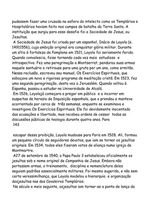 pudessem fazer uma cruzada na esfera do intelecto como os Templários e
Hospitalários haviam feito nos campos de batalha da Terra Santa. A
instituição que surgiu para esse desafio foi a Sociedade de Jesus, ou
Jesuítas.
A Sociedade de Jesus foi criada por um espanhol, Inácio de Loyola (e.
14911556), cuja ambição original era conquistar glória militar. Durante
um sítio à fortaleza de Pamplona em 1521, Loyola foi seriamente ferido.
Quando convalescia, foise tornando cada vez mais estudioso e
introspectivo. Fez uma peregrinaçâo a Montserrat, pendurou suas armas
naquele santuário e retirouse para uma gruta por um ano, como ermitão.
Nessa reclusão, escreveu seu manual, Os Exercícios Espirituais, que
esboçava um novo e rigoroso programa de meditação cristã. Em 1523, fez
uma segunda peregrinação, desta vez a Jerusalém. Quando voltou à
Espanha, passou a estudar na Universidade de Alcalá.
Em 1526, Loyolajá começara a pregar em público e a incorrer em
suspeitas de heresia da Inquisição espanhola, que o prendeu e manteve
acorrentado por cerca de três semanas, enquanto se examinava e
investigava Os Exercícios Espirituais. Ele foi devidamente inocentado
das acusações e libertado, mas recebeu ordens de cessar todas as
discussões públicas de teologia durante quatro anos. Para
143
escapar dessa proibição, Loyola mudouse para Paris em 1528. Ali, formou
um pequeno círculo de seguidores devotos, que iam se tornar os jesuítas
originais. Em 1534, todos eles fizeram votos de aliança numa igreja de
Montmartre.
A27 de setembro de 1540, o Papa Paulo 3 estabeleceu oficialmente os
jesuítas sob o nome original de Companhia de Jesus. Embora não
portassem armas, o treinamento, disciplina e nomenclatura deles
seguiam padrões essencialmente militares. Foi mesmo sugerido, e não sem
certa verossimilhança, que Loyola modelou a hierarquia e organização
dosjesuítas nas dos Cavaleiros Templários.
No século e meio seguinte, osjesuítas iam tornar-se a ponta de lança da

 