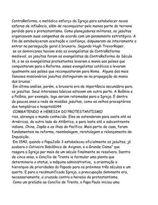 ContraReforma, o metódico esforço da Igreja para estabelecer novas
esferas de influência, além de reconquistar pelo menos parte do terreno
perdido para o protestantismo. Como planejadores militares, os jesuítas
organizavam suas campanhas de acordo com um pensamento estratégico. A
fim de estabelecerem aceitação e confiança, dispuseram-se inteiramente a
entrar na perseguição geral à bruxaria. Segundo Hugh TrevorRoper,
se os dominicanos haviam sido os evangelistas da ContraReforma
medieval, os jesuítas foram os evangelistas da ContraReforma do Século
16, e se os evangelistas protestantes levaram a mania aos países que
conquistaram para a Reforma, esses evangelistas católicos a levaram
igualmente aos países que reconquistaram para Roma. Alguns dos mais
famosos missionários jesuítas distinguiram-se na propagação da mania
das bruxas.'
Em última análise, porém, a bruxaria era de importância secundária para
os jesuítas. Seus interesses básicos estavam em outra parte. A Boêmia e
a Polônia, por exemplo, logo seriam retomadas para a Igreja. E dentro
de poucos anos a rede de missões jesuítas, como os velhos preceptórios
dos templários e hospitalá144
COMBATENDO A HERESIA DO PROTESTANTISMO
rios, abrangia o mundo conhecido. Eles se estenderam para oeste até as
Arnéricas, do outro lado do Atlântico, e para leste até o subcontinente
indiano, China, Japão e as ilhas do Pacífico. Mais perto de casa, foram
fundamentais na reforma, reembalagem, rerotulagem e relançamento da
Inquisição.
Em 1540, quando o PapaJoão 3 estabeleceu oficialmente os jesuítas, já
acabara o Cativeiro Babilônico de Avignon, e o Grande Cisma" que
rasgara a Igreja por mais de um século finalmente se resolvera. Dentro
de cinco anos, o Concílio de Trento ia formular uma planta que
determinaria o status, a máquina administrativa, a orientação e
hierarquia de prioridades do Papado para os próximos três séculos e um
quarto. E para a recémunificada Igreja, a preocupação dominante era,
necessariamente, a cruzada contra a heresia do protestantismo.
Como um prelúdio ao Concílio de Trento, o Papa Paulo iniciou uma

 