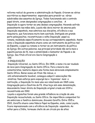 reforma radical do governo e administração do Papado. Criaram-se vários
escritórios ou departamentos separados para presidir as várias
subdivisões dos assuntos da Igreja. Todos funcionando sob o controle
papal direto, eram designados congregações e concílios. A
Inquisição ia agora tornar-se uma dessas congregações. Havendo sofrido
pessoalmente nas mãos dela, Loyola não devia morrer de amores pela
Inquisição espanhola, mas admirava sua disciplina, eficiência e sua
maquinaria, que funcionava muito bem azeitada. Instigada em grande
parte pelosjesuítas, reconstituiuse a velha Inquisição papal ou
romana, modelada especificamente na sua correspondente espanhola. Assim
como a Inquisição espanhola atuara como um instrumento da política real
da Espanha, a papal ou romana ia tornar-se um instrumento da política
da Igreja. Em outras palavras, sua principal prioridade não seria mais a
suposta pureza da fé, mas a estabilidade e bemestar do Papado e da
Igreja. Seu título oficial era Sacra Congregação e
145
A INQUISIÇÃO
Inquisição Universal, ou Santo Ofício. Em 1908, o nome iria ser mudado
de novo para Congregação do Santo Ofício. Para a maioria dos
comentaristas, bastaria depois uma forma mais abreviada simplesmente
Santo Ofício. Raras vezes um título tão inócuo, e
até ostensivamente louvável, conseguiu adquirir associações tão
sinistras. Num esforço para expurgá-las e higienizar mais a
instituição, a Inquisição foi mais uma vez rebatizada em 1965 como
Congregação para a Doutrina da Fé. Atua hoje sob essa denominação,
descendente linear direta da Inquisição original criada em 1234 e
reconstituída em 1542.
Loyola e osjesuítas foram uma grande influência na criação de uma
Inquisição recauchutada, ou Santo Ofício. De importância comparável foi
um ambicioso e fanático dominicano, Giovanni Caraffa. Entre 1515 e
1522, Caraffa atuara como Núncio Papal na Espanha, onde, como Loyola,
ficara impressionado com a eficiência da Inquisição espanhola. Ao
voltar para a Itália, tornouse chefe de um círculo pio de altos

 