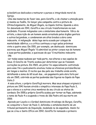 eclesiásticos dedicados a restaurar a pureza e integridade moral da
Igreja.
Uma das maneiras de fazer isso, para Caraffa, e de chamar a atenção para
si mesmo ao fazêlo, foi lançar uma campanha contra a pintura do
ÚltimoJulgamento, de Miguel Ângelo, na Capela Sistina. Quando a obra
foi desvelada em 1541, Caraffa e seu círculo transformaram-na num
escândalo. Ficaram indignados com o simbolismo abertamente fálico do
artista, a descrição de um homem sendo arrastado pelos órgãos genitais
e outros beijandose, e condenaram em altos brados a obra como
indecente. A indignação deles logo seria ecoada por colegas de
mentalidade idêntica, e a crítica continuou a rugir pelos próximos
vinte e quatro anos. Em 1551, por exemplo, um destacado dominicano
escreveu que Miguel Ângelo "é admirável ao pintar corpos nus de homens
e suas partes pudendas, e queixouse de que "é muitíssimo indecente
146
ver todas essas nudezes por toda parte, nos altares e nas capelas de
Deus. O Concílio de Trento acabou por determinar que se fizessem
correções na pintura. Em 1565, um pintor foi especialmente contratado
para esse fim e pudicamente envolveu todas as ofensivas protuberâncias
em tangas e mantos. O recibo que deu pelo seu trabalho ainda existe,
detalhando a soma de 60 scudi due... em pagamento pela obra feita por
ele em 1565, cobrindo as partes pudendas das figuras na Capela do Papa
Sisto.3
A essa altura, o próprio Caraffajá morrera. Mas seus ataques originais à
pintura em 1541 haviam atraído o simpático interesse do Papa Paulo 3,
que o elevou e a outros cinco membros de seu círculo ao status de
cardeais. Em 1555,o próprio Caraffa acabou por tornar-se Papa, adotando
o nome de Paulo 4 e ocupando o trono de São Pedro até sua morte em
1559.
Apoiado por Loyola e o Cardeal dominicano Arcebispo de Burgos, Caraffa,
ao conquistar o favor de Paulo 3, defendeu o estabelecimento de um
tribunal permanente da Inquisição, modelado no da espanhola. Assim foi
que se criou o Santo Ofício em 1542. Caraffa foi nomeado o primeiro

 