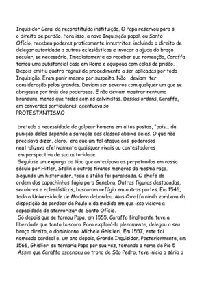 Inquisidor Geral da reconstituída instituição. O Papa reservou para si
o direito de perdão. Fora isso, a nova Inquisição papal, ou Santo
Ofício, recebeu poderes praticamente irrestritos, incluindo o direito de
delegar autoridade a outros eclesiásticos e invocar a ajuda do braço
secular, se necessário. Imediatamente ao receber sua nomeação, Caraffa
tomou uma substancial casa em Roma e equipoua com celas de prisão.
Depois emitiu quatro regras de procedimento a ser aplicadas por toda
Inquisição. Eram punir mesmo por suspeita. Não deviam ter
consideração pelos grandes. Deviam ser severos com qualquer um que se
abrigasse por trás dos poderosos. E não deviam mostrar nenhuma
brandura, menos que todos com os calvinistas. Dessas ordens, Caraffa,
em conversas particulares, acentuava so
PROTESTANTISMO
bretudo a necessidade de golpear homens em altos postos, "pois... da
punição deles depende a salvação das classes abaixo deles. O que não
precisava dizer, claro, era que um tal ataque aos poderosos
neutralizava efetivamente quaisquer rivais ou contestadores
em perspectiva de sua autoridade.
Seguiuse um expurgo do tipo que antecipava os perpetrados em nosso
século por Hitler, Stalin e outros tiranos menores da mesma raça.
Segundo um historiador, toda a Itália foi paralisada. O chefe da
ordem dos capuchinhos fugiu para Genebra. Outras figuras destacadas,
seculares e eclesiásticas, buscaram refúgio em outras partes. Em 1546,
toda a Universidade de Modena debandou. Mas Caraffa ainda zombava da
disposição de perdoar de Paulo e da medida em que isso viciava a
capacidade de aterrorizar do Santo Ofício.
Só depois que se tornou Papa, em 1555, Caraffa finalmente teve a
liberdade que tanto buscara. Para explorá-la plenamente, delegou o seu
braço direito, o dominicano Michele Ghislieri. Em 1557, este foi
nomeado cardeal e, um ano depois, Grande Inquisidor. Posteriormente, em
1566, Ghislieri se tornaria Papa por sua vez, tomando o nome de Pio 5
Assim que Caraffa ascendeu ao trono de São Pedro, teve início a sério o

 