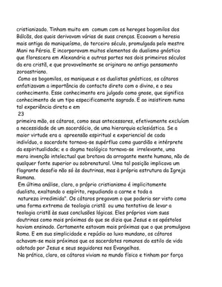cristianizado. Tinham muito em comum com os hereges bogomilos dos
Bálcãs, dos quais derivavam várias de suas crenças. Ecoavam a heresia
mais antiga do maniqueísmo, do terceiro século, promulgada pelo mestre
Mani na Pérsia. E incorporavam muitos elementos do dualismo gnóstico
que florescera em Alexandria e outras partes nos dois primeiros séculos
da era cristã, e que provavelmente se originara no antigo pensamento
zoroastriano.
Como os bogomilos, os maniqueus e os dualistas gnósticos, os cátaros
enfatizavam a importância do contacto direto com o divino, e o seu
conhecimento. Esse conhecimento era julgado como gnose, que significa
conhecimento de um tipo especificamente sagrado. E ao insistirem numa
tal experiência direta e em
23
primeira mão, os cátaros, como seus antecessores, efetivamente excluíam
a necessidade de um sacerdócio, de uma hierarquia eclesiástica. Se a
maior virtude era a apreensão espiritual e experiencial de cada
indivíduo, o sacerdote tornava-se supérfluo como guardião e intérprete
da espiritualidade; e o dogma teológico tornava-se irrelevante, uma
mera invenção intelectual que brotava da arrogante mente humana, não de
qualquer fonte superior ou sobrenatural. Uma tal posição implicava um
flagrante desafio não só às doutrinas, mas à própria estrutura da Igreja
Romana.
Em última análise, claro, o próprio cristianismo é implicitamente
dualista, exaltando o espírito, repudiando a carne e toda a
natureza irredimida". Os cátaros pregavam o que poderia ser visto como
uma forma extrema de teologia cristã ou uma tentativa de levar a
teologia cristã às suas conclusões lógicas. Eles próprios viam suas
doutrinas como mais próximas do que se dizia que Jesus e os apóstolos
haviam ensinado. Certamente estavam mais próximas que o que promulgava
Roma. E em sua simplicidade e repúdio ao luxo mundano, os cátaros
achavam-se mais próximos que os sacerdotes romanos do estilo de vida
adotado por Jesus e seus seguidores nos Evangelhos.
Na prática, claro, os cátaros viviam no mundo físico e tinham por força

 