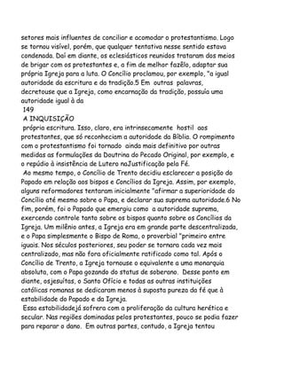 setores mais influentes de conciliar e acomodar o protestantismo. Logo
se tornou visível, porém, que qualquer tentativa nesse sentido estava
condenada. Daí em diante, os eclesiásticos reunidos trataram dos meios
de brigar com os protestantes e, a fim de melhor fazêlo, adaptar sua
própria Igreja para a luta. O Concílio proclamou, por exemplo, "a igual
autoridade da escritura e da tradição.5 Em outras palavras,
decretouse que a Igreja, como encarnação da tradição, possuía uma
autoridade igual à da
149
A INQUISIÇÃO
própria escritura. Isso, claro, era intrinsecamente hostil aos
protestantes, que só reconheciam a autoridade da Bíblia. O rompimento
com o protestantismo foi tornado ainda mais definitivo por outras
medidas as formulações da Doutrina do Pecado Original, por exemplo, e
o repúdio à insistência de Lutero naJustificação pela Fé.
Ao mesmo tempo, o Concílio de Trento decidiu esclarecer a posição do
Papado em relação aos bispos e Concílios da Igreja. Assim, por exemplo,
alguns reformadores tentaram inicialmente "afirmar a superioridade do
Concílio até mesmo sobre o Papa, e declarar sua suprema autoridade.6 No
fim, porém, foi o Papado que emergiu como a autoridade suprema,
exercendo controle tanto sobre os bispos quanto sobre os Concílios da
Igreja. Um milênio antes, a Igreja era em grande parte descentralizada,
e o Papa simplesmente o Bispo de Roma, o proverbial "primeiro entre
iguais. Nos séculos posteriores, seu poder se tornara cada vez mais
centralizado, mas não fora oficialmente ratificado como tal. Após o
Concílio de Trento, a Igreja tornouse o equivalente a uma monarquia
absoluta, com o Papa gozando do status de soberano. Desse ponto em
diante, osjesuítas, o Santo Ofício e todas as outras instituições
católicas romanas se dedicaram menos à suposta pureza da fé que à
estabilidade do Papado e da Igreja.
Essa estabilidadejá sofrera com a proliferação da cultura herética e
secular. Nas regiões dominadas pelos protestantes, pouco se podia fazer
para reparar o dano. Em outras partes, contudo, a Igreja tentou

 