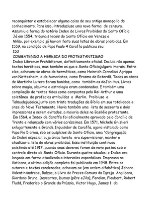reconquistar e estabelecer alguma coisa de seu antigo monopolio do
conhecimento. Para isso, introduziuse uma nova forma de censura.
Assumiu a forma do notório Index de Livros Proibidos do Santo Ofício.
Já em 1554, tribunais locais do Santo Ofício em Veneza e
Milão, por exemplo já haviam feito suas listas de obras proibidas. Em
1559, na condição de Papa Paulo 4 Caraffa publicou seu
150
COMBATENDO A HERESIA DO PROTESTANTISMO
Index Librorum Prohibitorum, definitivamente oficial. Incluía não apenas
textos heréticos, mas também os que o Santo Ofíciojulgava imorais. Entre
eles, achavam-se obras de herméticos, como Heinrich Cornelius Agrippa
von Nettesheim, e de humanistas, como Erasmo de Roterdã. Todas as obras
de Martinho Lutero foram banidas, como também as deJan Hus. Livros
sobre magia, alquimia e astrologia eram condenados. E também uma
compilação de textos tidos como compostos pelo Rei Arthur e uma
coletânea de profecias atribuídas a Merlin. Proibiuse o
Talmudejudaico,junto com trinta traduções da Bíblia em sua totalidade e
onze do Novo Testamento. Havia também uma lista de sessenta e dois
impressores a serem evitados, a maioria deles na Basiléia protestante.
Em 1564, o Index de Caraffa foi oficialmente aprovado pelo Concílio de
Trento e relançado com vários acréscimos. Em 1571, Michele Ghislieri
exlugartenente e Grande Inquisidor de Caraffa, agora instalado como
Papa Pio 5 criou, sob os auspícios do Santo Ofício, uma "Congregação
do Index especial, cuja única tarefa era supervisionar, manter e
atualizar a lista de obras proibidas. Essa instituição continuou
existindo até 1917, quando seus deveres foram de novo postos sob o
controle direto do Santo Ofício. Durante quatro séculos, o Index era
lançado em forma atualizada a intervalos esporádicos. Impressa no
Vaticano, a ultima edição completa foi publicada em 1948. Entre os
autores e textos condenados, achavam-se (em ordem alfabética) Johann
ValentinAndreae, Balzac, o Livro de Preces Comuns da Igreja Anglicana,
Giordano Bruno, Descartes, Dumas (pêre eJils), Fenelon, Flaubert, Robert
Fludd, Frederico o Grande da Prússia, Victor Hugo, James 1 da

 
