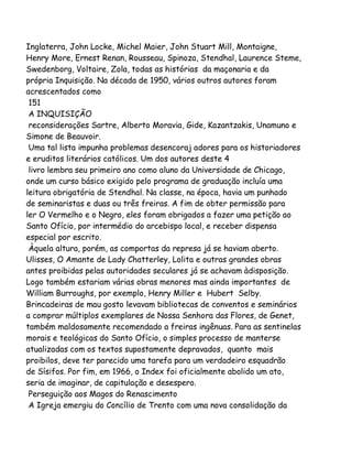 Inglaterra, John Locke, Michel Maier, John Stuart Mill, Montaigne,
Henry More, Ernest Renan, Rousseau, Spinoza, Stendhal, Laurence Steme,
Swedenborg, Voltaire, Zola, todas as histórias da maçonaria e da
própria Inquisição. Na década de 1950, vários outros autores foram
acrescentados como
151
A INQUISIÇÃO
reconsiderações Sartre, Alberto Moravia, Gide, Kazantzakis, Unamuno e
Simone de Beauvoir.
Uma tal lista impunha problemas desencoraj adores para os historiadores
e eruditos literários católicos. Um dos autores deste 4
livro lembra seu primeiro ano como aluno da Universidade de Chicago,
onde um curso básico exigido pelo programa de graduação incluía uma
leitura obrigatória de Stendhal. Na classe, na época, havia um punhado
de seminaristas e duas ou três freiras. A fim de obter permissão para
ler O Vermelho e o Negro, eles foram obrigados a fazer uma petição ao
Santo Ofício, por intermédio do arcebispo local, e receber dispensa
especial por escrito.
Àquela altura, porém, as comportas da represa já se haviam aberto.
Ulisses, O Amante de Lady Chatterley, Lolita e outras grandes obras
antes proibidas pelas autoridades seculares já se achavam àdisposição.
Logo também estariam várias obras menores mas ainda importantes de
William Burroughs, por exemplo, Henry Miller e Hubert Selby.
Brincadeiras de mau gosto levavam bibliotecas de conventos e seminários
a comprar múltiplos exemplares de Nossa Senhora das Flores, de Genet,
também maldosamente recomendado a freiras ingênuas. Para as sentinelas
morais e teológicas do Santo Ofício, o simples processo de manterse
atualizadas com os textos supostamente depravados, quanto mais
proibilos, deve ter parecido uma tarefa para um verdadeiro esquadrão
de Sísifos. Por fim, em 1966, o Index foi oficialmente abolido um ato,
seria de imaginar, de capitulação e desespero.
Perseguição aos Magos do Renascimento
A Igreja emergiu do Concílio de Trento com uma nova consolidação da

 