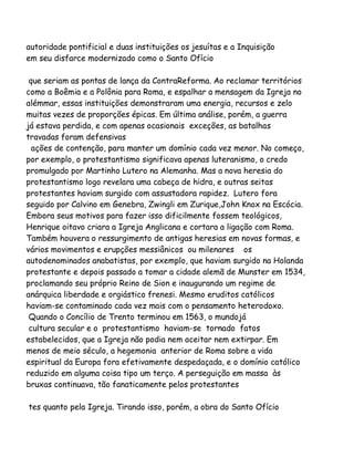 autoridade pontificial e duas instituições os jesuítas e a Inquisição
em seu disfarce modernizado como o Santo Ofício
que seriam as pontas de lança da ContraReforma. Ao reclamar territórios
como a Boêmia e a Polônia para Roma, e espalhar a mensagem da Igreja no
alémmar, essas instituições demonstraram uma energia, recursos e zelo
muitas vezes de proporções épicas. Em última análise, porém, a guerra
já estava perdida, e com apenas ocasionais exceções, as batalhas
travadas foram defensivas
ações de contenção, para manter um domínio cada vez menor. No começo,
por exemplo, o protestantismo significava apenas luteranismo, o credo
promulgado por Martinho Lutero na Alemanha. Mas a nova heresia do
protestantismo logo revelara uma cabeça de hidra, e outras seitas
protestantes haviam surgido com assustadora rapidez. Lutero fora
seguido por Calvino em Genebra, Zwingli em Zurique,John Knox na Escócia.
Embora seus motivos para fazer isso dificilmente fossem teológicos,
Henrique oitavo criara a Igreja Anglicana e cortara a ligação com Roma.
Também houvera o ressurgimento de antigas heresias em novas formas, e
vários movimentos e erupções messiânicos ou milenares os
autodenominados anabatistas, por exemplo, que haviam surgido na Holanda
protestante e depois passado a tomar a cidade alemã de Munster em 1534,
proclamando seu próprio Reino de Sion e inaugurando um regime de
anárquica liberdade e orgiástico frenesi. Mesmo eruditos católicos
haviam-se contaminado cada vez mais com o pensamento heterodoxo.
Quando o Concílio de Trento terminou em 1563, o mundojá
cultura secular e o protestantismo haviam-se tornado fatos
estabelecidos, que a Igreja não podia nem aceitar nem extirpar. Em
menos de meio século, a hegemonia anterior de Roma sobre a vida
espiritual da Europa fora efetivamente despedaçada, e o domínio católico
reduzido em alguma coisa tipo um terço. A perseguição em massa às
bruxas continuava, tão fanaticamente pelos protestantes
tes quanto pela Igreja. Tirando isso, porém, a obra do Santo Ofício

 