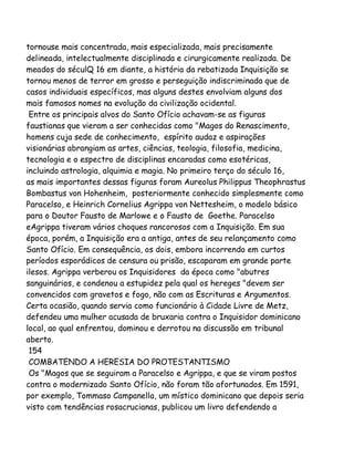 tornouse mais concentrada, mais especializada, mais precisamente
delineada, intelectualmente disciplinada e cirurgicamente realizada. De
meados do séculQ 16 em diante, a história da rebatizada Inquisição se
tornou menos de terror em grosso e perseguição indiscriminada que de
casos individuais específicos, mas alguns destes envolviam alguns dos
mais famosos nomes na evolução da civilização ocidental.
Entre os principais alvos do Santo Ofício achavam-se as figuras
faustianas que vieram a ser conhecidas como "Magos do Renascimento,
homens cuja sede de conhecimento, espírito audaz e aspirações
visionárias abrangiam as artes, ciências, teologia, filosofia, medicina,
tecnologia e o espectro de disciplinas encaradas como esotéricas,
incluindo astrologia, alquimia e magia. No primeiro terço do século 16,
as mais importantes dessas figuras foram Aureolus Philippus Theophrastus
Bombastus von Hohenheim, posteriormente conhecido simplesmente como
Paracelso, e Heinrich Cornelius Agrippa von Nettesheim, o modelo básico
para o Doutor Fausto de Marlowe e o Fausto de Goethe. Paracelso
eAgrippa tiveram vários choques rancorosos com a Inquisição. Em sua
época, porém, a Inquisição era a antiga, antes de seu relançamento como
Santo Ofício. Em consequência, os dois, embora incorrendo em curtos
períodos esporádicos de censura ou prisão, escaparam em grande parte
ilesos. Agrippa verberou os Inquisidores da época como "abutres
sanguinários, e condenou a estupidez pela qual os hereges "devem ser
convencidos com gravetos e fogo, não com as Escrituras e Argumentos.
Certa ocasião, quando servia como funcionário à Cidade Livre de Metz,
defendeu uma mulher acusada de bruxaria contra o Inquisidor dominicano
local, ao qual enfrentou, dominou e derrotou na discussão em tribunal
aberto.
154
COMBATENDO A HERESIA DO PROTESTANTISMO
Os "Magos que se seguiram a Paracelso e Agrippa, e que se viram postos
contra o modernizado Santo Ofício, não foram tão afortunados. Em 1591,
por exemplo, Tommaso Campanella, um místico dominicano que depois seria
visto com tendências rosacrucianas, publicou um livro defendendo a

 