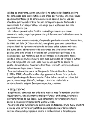 validez do empirismo, assim como da fé, no estudo da filosofia. O livro
foi condenado pelo Santo Ofício e ele preso por heresia. Em 1599, pouco
após sua libertação,já se achava de novo em apuros, desta vez por
atividade política subversiva. Foi por conseguinte preso, torturado e
sentenciado à prisão perpétua. Um amigo que o visitou em sua cela
depois informou que
ele tinha as pernas todas feridas e as nádegas quase sem carne,
arrancada pedaço a pedaço para extorquirlhe uma confissão dos crimes de
que fora acusado.
Durante esse encarceramento, Campanella produziu seu mais famoso livro,
La Cittá dei Sole (A Cidade do Sol), uma planta para uma comunidade
utópica ideal do tipo que era louvado na época pelos autores místicos.
Em outra obra, afirmou que toda a natureza era viva e que o mundo
possuía uma alma criada e infundida por Deus.10 Isso provocou a ira
da Inquisição, que reclamou que se a afirmação de Campanella fosse
válida, a alma do mundo imbuiria com suas qualidades as "pragas e outros
objetos indignos.11 Em 1626, após mais de um quarto de século na
prisão, Campanella foi finalmente libertado. Em 1634, achavase de novo
sob ameaça e fugiu para a França.
Caso mais dramático que o de Campanella foi o de Giordano Bruno
( 1548 / 1600 ). Como Paracelso eAgrippa antes, Bruno foi o próprio
arquétipo do Mago do Renascimento. Entre inúmeras outras coisas, foi
poeta, dramaturgo, filósofo, teólogo, cientista, visionário e
autoproclamado mágico. Em alguns aspectos, como na
A INQUISIÇAO
megalomania, bem pode ter sido meio maluco; mas foi também um gênio
inquestionável, uma das mentes mais profundas, brilhantes, originais e
extraordinárias de sua época, cujo pensamento reverberou até nosso
século e injluenciou figuras como James Joyce.
Após treze anos num mosteiro dominicano em Nápoles, Bruno fugiu em 1576
e iniciou uma carreira peripatética, promulgando seu próprio sistema
místico através de pregações, ensino e conferências, e também pela

 