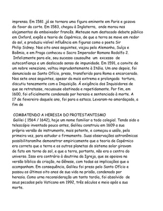 imprensa. Em 1581 ,já se tornara uma figura eminente em Paris e gozava
do favor da corte. Em 1583, chegou à Inglaterra, onde morou nos
alojamentos do embaixador francês. Meteuse num destacado debate público
em Oxford, expôs a teoria de Copérnico, de que a terra se move em redor
do sol, e produziu visível influência em figuras como o poeta Sir
Philip Sidney. Nos oito anos seguintes, viajou pela Alemanha, Suíça e
Boêmia, e em Praga conheceu o Sacro Imperador Romano Rodolfo 2.
Infelizmente para ele, seu sucesso causoulhe um excesso de
autoconfiança e um deslocado senso de impunidade. Em 1591, a convite de
um nobre veneziano, voltou imprudentemente à Itália. Um ano depois, foi
denunciado ao Santo Ofício, preso, transferido para Roma e encarcerado.
Nos sete anos seguintes, apesar da mais extrema e prolongada tortura,
discutiu tenazmente com a Inquisição. Á exigência dos Inquisidores de
que se retratasse, recusouse obstinada e repetidamente. Por fim, em
1600, foi oficialmente condenado por heresia e sentenciado à morte. A
17 de fevereiro daquele ano, foi para a estaca. Levaram-no amordaçado, a
fim de
COMBATENDO A HERESIA DO PROTESTANTISMO
Galilei ( 1564 / 1642), hoje um nome familiar a todo colegial. Tendo sido o
telescópio inventado pouco antes, Galileu construiu em 1609 a sua
própria versão do instrumento, mais potente, e começou a usálo, pela
primeira vez, para estudar o firmamento. Suas observações astronômicas
possibilitaramlhe demonstrar empiricamente que a teoria de Copérnico
era correta que a terra e os outros planetas do sistema solar giravam
de fato em torno do sol, e que a terra, portanto, não era o centro do
universo. Isso era contrário à doutrina da Igreja, que se apoiava na
versão bíblica da criação, no Gênese, com todas as implicações que a
acompanham. Em consequência, Galileu foi preso pelo Santo Ofício e
passou os últimos oito anos de sua vida na prisão, condenado por
heresia. Como urna reconsideração um tanto tardia, foi absolvido de
seus pecados pelo Vaticano em 1992, três séculos e meio após a sua
morte.

 