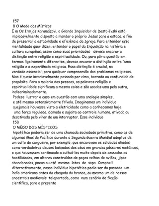 157
8 O Medo dos Místicos
E m Os Irmjos Karamázovi, o Grande Inquisidor de Dostoiévski está
implacavelmente disposto a mandar o próprio Jesus para a estaca, a fim
de preservar a estabilidade e eficiência da Igreja. Para entender essa
mentalidade quer dizer, entender o papel da Inquisição na história e
cultura européias, assim como suas prioridades devese encarar a
distinção entre religião e espiritualidade. Ou, para pôr a questão em
termos ligeiramente diferentes, devese encarar a distinção entre "uma
religião e a experiência religiosa. Essa distinção é crucial, na
verdade essencial, para qualquer compreensão dos problemas religiosos.
Mas é quase invariavelmente passada por cima, borrada ou confundida de
propósito. Para a maioria das pessoas, as palavras religião e
espiritualidade significam a mesma coisa e são usadas uma pela outra,
indiscriminadamente.
Podese ilustrar o caso em questão com uma analogia simples,
e até mesmo ostensivamente frívola. Imaginemos um indivíduo
quejamais houvesse visto a eletricidade como a conhecemos hoje
uma força regulada, domada e sujeita ao controle humano, ativada ou
desativada pelo virar de um interruptor. Esse indivíduo
158
O MEDO DOS MÍSTICOS
hipotético poderia ser de uma chamada sociedade primitiva, como as de
algumas ilhas do Pacífico durante a Segunda Guerra Mundial adeptos de
um culto do cargueiro, por exemplo, que encaravam os soldados aliados
como verdadeiros deuses baixados dos céus em grandes pássaros metálicos,
e que houvessem continuado a cultuá-los muito depois de cessadas as
hostilidades, em altares construídos de peças velhas de aviões, jipes
abandonados, pneus ou até mesmo latas de sopa Campbell.
Alternativamente, nosso indivíduo hipotético podia ser do passado um
índio americano antes da chegada do branco, ou mesmo um de nossos
ancestrais medievais teleportado, como num cenário de ficção
científica, para o presente

 