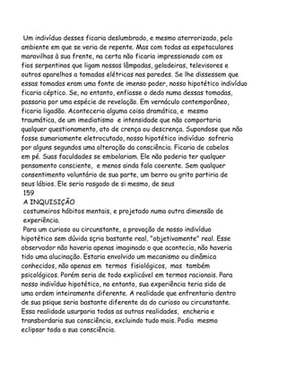 Um indivíduo desses ficaria deslumbrado, e mesmo aterrorizado, pelo
ambiente em que se veria de repente. Mas com todas as espetaculares
maravilhas à sua frente, na certa não ficaria impressionado com os
fios serpentinos que ligam nossas lâmpadas, geladeiras, televisores e
outros aparelhos a tomadas elétricas nas paredes. Se lhe dissessem que
essas tomadas eram uma fonte de imenso poder, nosso hipotético indivíduo
ficaria céptico. Se, no entanto, enfiasse o dedo numa dessas tomadas,
passaria por uma espécie de revelação. Em vernáculo contemporâneo,
ficaria ligadão. Aconteceria alguma coisa dramática, e mesmo
traumática, de um imediatismo e intensidade que não comportaria
qualquer questionamento, ato de crença ou descrença. Supondose que não
fosse sumariamente eletrocutado, nosso hipotético indivíduo sofreria
por alguns segundos uma alteração da consciência. Ficaria de cabelos
em pé. Suas faculdades se embolariam. Ele não poderia ter qualquer
pensamento consciente, e menos ainda fala coerente. Sem qualquer
consentimento voluntário de sua parte, um berro ou grito partiria de
seus lábios. Ele seria rasgado de si mesmo, de seus
159
A INQUISIÇÃO
costumeiros hábitos mentais, e projetado numa outra dimensão de
experiência.
Para um curioso ou circunstante, a provação de nosso indivíduo
hipotético sem dúvida sçria bastante real, "objetivamente" real. Esse
observador não haveria apenas imaginado o que acontecia, não haveria
tido uma alucinação. Estaria envolvido um mecanismo ou dinâmica
conhecidos, não apenas em termos fisiológicos, mas também
psicológicos. Porém seria de todo explicável em termos racionais. Para
nosso indivíduo hipotético, no entanto, sua experiência teria sido de
uma ordem inteiramente diferente. A realidade que enfrentaria dentro
de sua psique seria bastante diferente da do curioso ou circunstante.
Essa realidade usurparia todas as outras realidades, encheria e
transbordaria sua consciência, excluindo tudo mais. Podia mesmo
eclipsar toda a sua consciência.

 