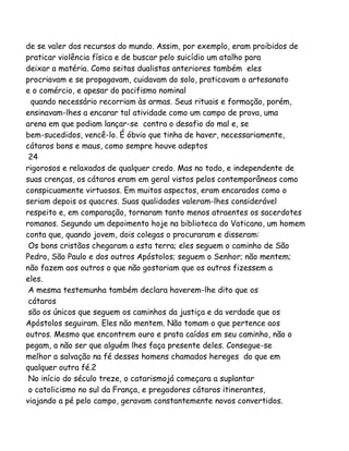 de se valer dos recursos do mundo. Assim, por exemplo, eram proibidos de
praticar violência física e de buscar pelo suicídio um atalho para
deixar a matéria. Como seitas dualistas anteriores também eles
procriavam e se propagavam, cuidavam do solo, praticavam o artesanato
e o comércio, e apesar do pacifismo nominal
quando necessário recorriam às armas. Seus rituais e formação, porém,
ensinavam-lhes a encarar tal atividade como um campo de prova, uma
arena em que podiam lançar-se contra o desafio do mal e, se
bem-sucedidos, vencê-lo. É óbvio que tinha de haver, necessariamente,
cátaros bons e maus, como sempre houve adeptos
24
rigorosos e relaxados de qualquer credo. Mas no todo, e independente de
suas crenças, os cátaros eram em geral vistos pelos contemporâneos como
conspicuamente virtuosos. Em muitos aspectos, eram encarados como o
seriam depois os quacres. Suas qualidades valeram-lhes considerável
respeito e, em comparação, tornaram tanto menos atraentes os sacerdotes
romanos. Segundo um depoimento hoje na biblioteca do Vaticano, um homem
conta que, quando jovem, dois colegas o procuraram e disseram:
Os bons cristãos chegaram a esta terra; eles seguem o caminho de São
Pedro, São Paulo e dos outros Apóstolos; seguem o Senhor; não mentem;
não fazem aos outros o que não gostariam que os outros fizessem a
eles.
A mesma testemunha também declara haverem-lhe dito que os
cátaros
são os únicos que seguem os caminhos da justiça e da verdade que os
Apóstolos seguiram. Eles não mentem. Não tomam o que pertence aos
outros. Mesmo que encontrem ouro e prata caídos em seu caminho, não o
pegam, a não ser que alguém lhes faça presente deles. Consegue-se
melhor a salvação na fé desses homens chamados hereges do que em
qualquer outra fé.2
No início do século treze, o catarismojá começara a suplantar
o catolicismo no sul da França, e pregadores cátaros itinerantes,
viajando a pé pelo campo, geravam constantemente novos convertidos.

 