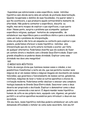 Supondose que sobrevivesse a essa experiência, nosso indivíduo
hipotético sem dúvida sairia dela em estado de profunda desorientação.
Quando recuperasse o domínio de suas faculdades, iria querer saber o
que lhe acontecera, o que produzira aquele extraordinário momento de
alteridade. Não poderia contestar a experiência, discutila ou
negála, mas seria incapaz de explicar o que significava, o que queria
dizer. Nesse ponto, surgiria o problema que acompanha qualquer
experiência religiosa, qualquer tentativa de compreendêla, de
estabelecer sua importância para a existência diária e para a sociedade
como um todo o problema da interpretação.
Como ele próprio não teria um esquema ou contexto para explicar o que
passara, poderíamos oferecer a nosso hipotético indivíduo uma
interpretação que ele na certa estaria inclinado a aceitar, por falta
de qualquer alternativa. Poderíamos dizerlhe que ele acabara de fazer
um contato direto e imediato com o Grande Deus Eletricidade. Expor com
grande eloquência os poderes dessa divindade. Explicar como essa
divindade nos dava uma inesgotável
160
O MEDO DOS MÍSTICOS
fonte de energia divina que iluminava nossas casas e cidades, e nos
possibilitava transformar a noite em dia, que nos permitia receber sons
mágicos do ar em nossos rádios e mágicas imagens em movimento em nossas
televisões, que governava o funcionamento de nossos carros, geladeiras,
telefones, máquinas de lavar e todos os outros aparelhos e atavios da
civilização moderna. Poderíamos então idealizar e enevoar uma complexa
teologia baseada no Grande Deus Eletricidade. Descrever como o deus
deveria ser propiciado e docilizado. Explicar e demonstrar como o deus
poderia ser convencido a nos servir. E depois mandar nosso hipotético
homem de volta ao seu próprio meio, equipado com, digamos, um gerador
portátil e os outros aparelhos necessários para introduzir o deus em sua
sociedade.
Em seu meio, nosso hipotético indivíduo poderia estabelecer um culto sem
demasiada dificuldade e instalar-se como sumo sacerdote. Com seu kit

 